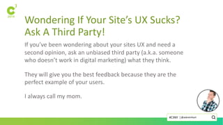 Wondering If Your Site’s UX Sucks?
Ask A Third Party!
If you’ve been wondering about your sites UX and need a
second opinion, ask an unbiased third party (a.k.a. someone
who doesn’t work in digital marketing) what they think.
They will give you the best feedback because they are the
perfect example of your users.
I always call my mom.
@askreinhart#C3NY |
 