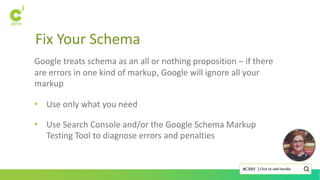 Fix Your Schema
Click to add handle#C3NY |
Google treats schema as an all or nothing proposition – if there
are errors in one kind of markup, Google will ignore all your
markup
• Use only what you need
• Use Search Console and/or the Google Schema Markup
Testing Tool to diagnose errors and penalties
 