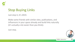 Stop Buying Links
Just stop it, it’s 2019.
Make some friends with similar sites, publications, and
influencers in your space already and build links naturally
(it’s actually a lot easier than you think).
Just stop.
@askreinhart#C3NY |
 