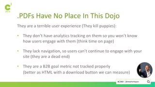 .PDFs Have No Place In This Dojo
They are a terrible user experience (They kill puppies):
• They don’t have analytics tracking on them so you won’t know
how users engage with them (think time on page)
• They lack navigation, so users can’t continue to engage with your
site (they are a dead end)
• They are a B2B goal metric not tracked properly
(better as HTML with a download button we can measure)
@stephanbajaio#C3NY |
 
