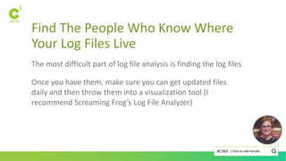 Find The People Who Know Where
Your Log Files Live
Click to add handle#C3NY |
The most difficult part of log file analysis is finding the log files
Once you have them, make sure you can get updated files
daily and then throw them into a visualization tool (I
recommend Screaming Frog’s Log File Analyzer)
 