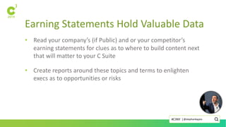 Earning Statements Hold Valuable Data
• Read your company’s (if Public) and or your competitor’s
earning statements for clues as to where to build content next
that will matter to your C Suite
• Create reports around these topics and terms to enlighten
execs as to opportunities or risks
@stephanbajaio#C3NY |
 