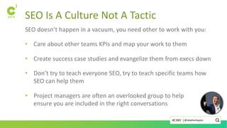 SEO Is A Culture Not A Tactic
SEO doesn’t happen in a vacuum, you need other to work with you:
• Care about other teams KPIs and map your work to them
• Create success case studies and evangelize them from execs down
• Don’t try to teach everyone SEO, try to teach specific teams how
SEO can help them
• Project managers are often an overlooked group to help
ensure you are included in the right conversations
@stephanbajaio#C3NY |
 
