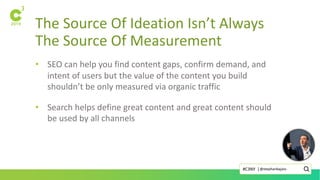 The Source Of Ideation Isn’t Always
The Source Of Measurement
• SEO can help you find content gaps, confirm demand, and
intent of users but the value of the content you build
shouldn’t be only measured via organic traffic
• Search helps define great content and great content should
be used by all channels
@stephanbajaio#C3NY |
 