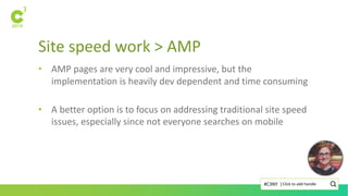 Site speed work > AMP
Click to add handle#C3NY |
• AMP pages are very cool and impressive, but the
implementation is heavily dev dependent and time consuming
• A better option is to focus on addressing traditional site speed
issues, especially since not everyone searches on mobile
 