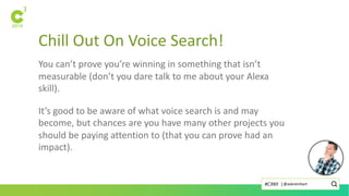 Chill Out On Voice Search!
You can’t prove you’re winning in something that isn’t
measurable (don’t you dare talk to me about your Alexa
skill).
It’s good to be aware of what voice search is and may
become, but chances are you have many other projects you
should be paying attention to (that you can prove had an
impact).
@askreinhart#C3NY |
 