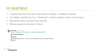 23
 “require branches to be up to date before merging” is disabled in Github
 To mitigate conflicts we run a “heartbeat” workflow against master every 4 hours
 Posts build status into Slack dev channels
 PRs are paused in the case of failure
PR HEARTBEAT
 