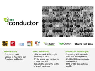 SEO Leadership
• 150+ pieces of SEO thought
leadership in 2012
• C3, the largest user conference
in enterprise SEO
• Dedicated to raising the profile
of search marketers
Conductor Searchlight
• Supporting SEO success for
over 2000 leading brands
• $4.5B in SEO revenue under
management
• 18TB of SEO data collected
weekly
Who We Are
• Founded in 2006
• Located in New York, San
Francisco, and Boston
 