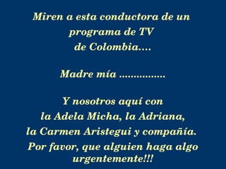 Miren a esta conductora de un  programa de TV  de Colombia…. Madre mía ................ Y nosotros aquí con la Adela Micha, la Adriana,  la Carmen Aristegui y compañía.  Por favor, que alguien haga algo urgentemente!!! 