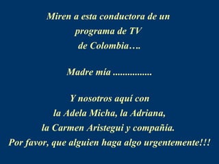 Miren a esta conductora de un  programa de TV  de Colombia…. Madre mía ................ Y nosotros aquí con la Adela Micha, la Adriana,  la Carmen Aristegui y compañía.  Por favor, que alguien haga algo urgentemente!!! 