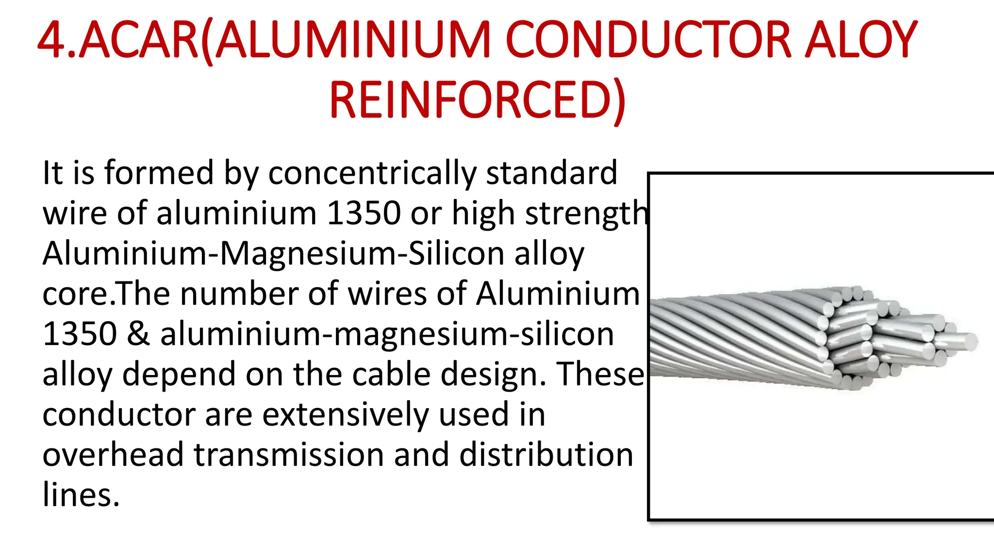 4.ACAR(ALUMINIUM CONDUCTOR ALOY
REINFORCED)
It is formed by concentrically standard
wire of aluminium 1350 or high strength
Aluminium-Magnesium-Silicon alloy
core.The number of wires of Aluminium
1350 & aluminium-magnesium-silicon
alloy depend on the cable design. These
conductor are extensively used in
overhead transmission and distribution
lines.
 