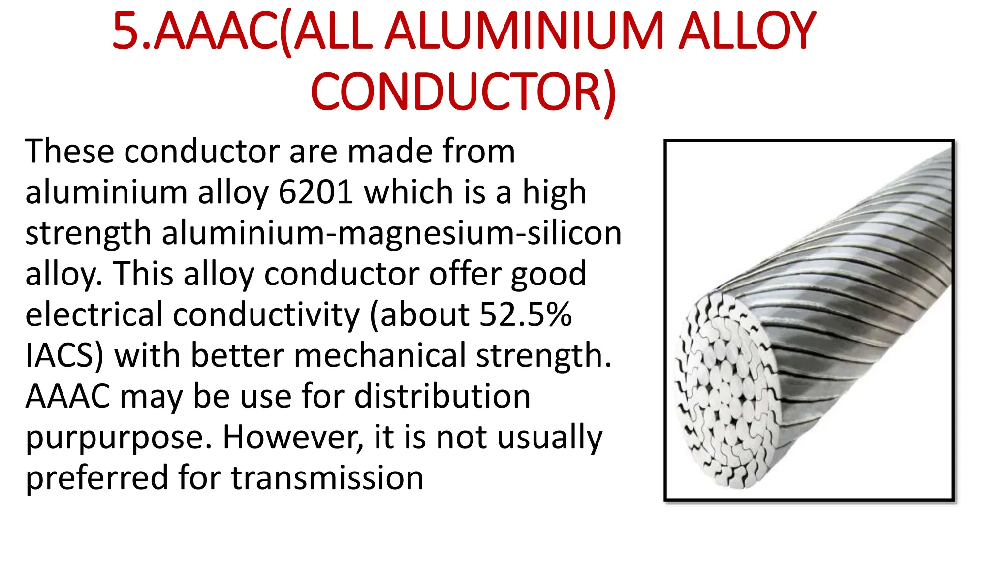 5.AAAC(ALL ALUMINIUM ALLOY
CONDUCTOR)
These conductor are made from
aluminium alloy 6201 which is a high
strength aluminium-magnesium-silicon
alloy. This alloy conductor offer good
electrical conductivity (about 52.5%
IACS) with better mechanical strength.
AAAC may be use for distribution
purpurpose. However, it is not usually
preferred for transmission
 