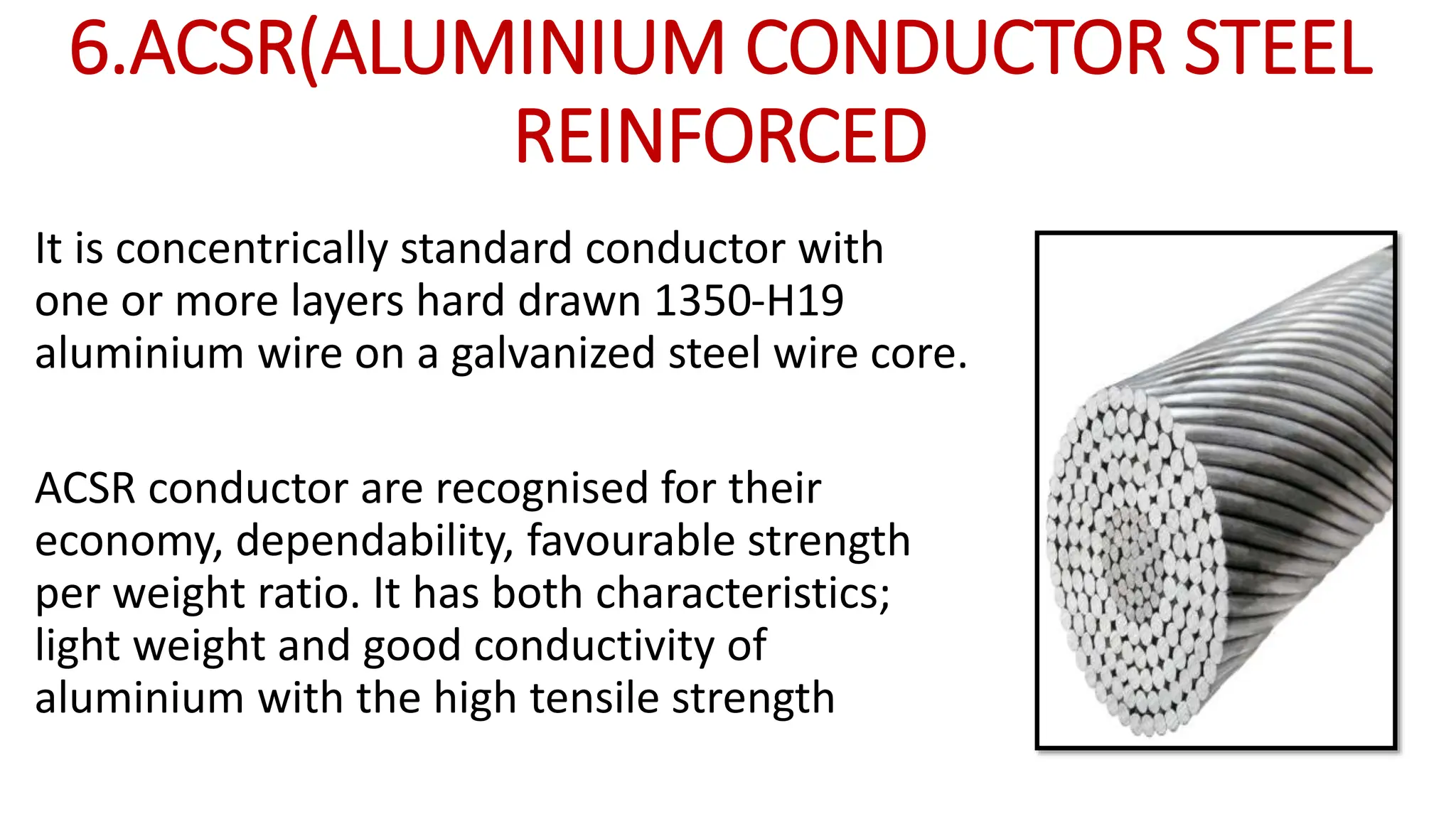 6.ACSR(ALUMINIUM CONDUCTOR STEEL
REINFORCED
It is concentrically standard conductor with
one or more layers hard drawn 1350-H19
aluminium wire on a galvanized steel wire core.
ACSR conductor are recognised for their
economy, dependability, favourable strength
per weight ratio. It has both characteristics;
light weight and good conductivity of
aluminium with the high tensile strength
 