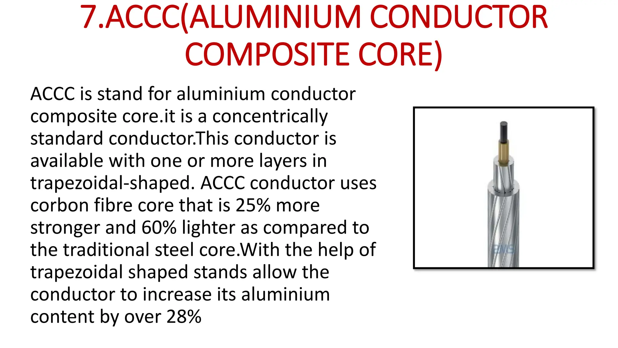 7.ACCC(ALUMINIUM CONDUCTOR
COMPOSITE CORE)
ACCC is stand for aluminium conductor
composite core.it is a concentrically
standard conductor.This conductor is
available with one or more layers in
trapezoidal-shaped. ACCC conductor uses
corbon fibre core that is 25% more
stronger and 60% lighter as compared to
the traditional steel core.With the help of
trapezoidal shaped stands allow the
conductor to increase its aluminium
content by over 28%
 