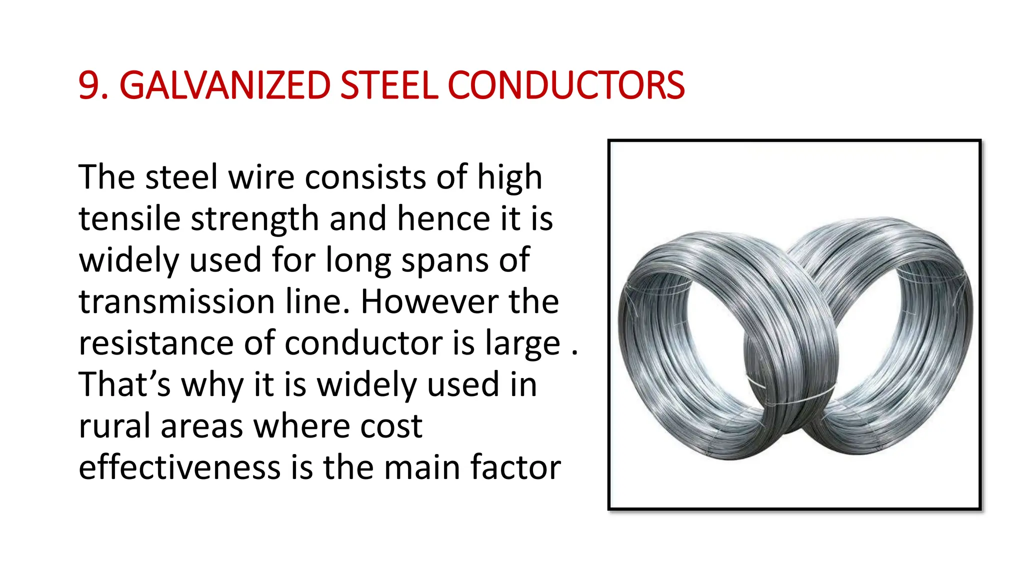 9. GALVANIZED STEEL CONDUCTORS
The steel wire consists of high
tensile strength and hence it is
widely used for long spans of
transmission line. However the
resistance of conductor is large .
That’s why it is widely used in
rural areas where cost
effectiveness is the main factor
 