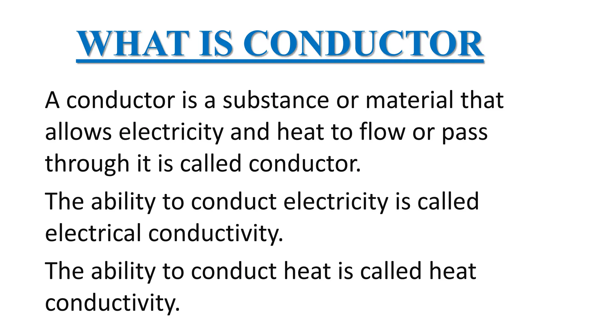 WHAT IS CONDUCTOR
A conductor is a substance or material that
allows electricity and heat to flow or pass
through it is called conductor.
The ability to conduct electricity is called
electrical conductivity.
The ability to conduct heat is called heat
conductivity.
 