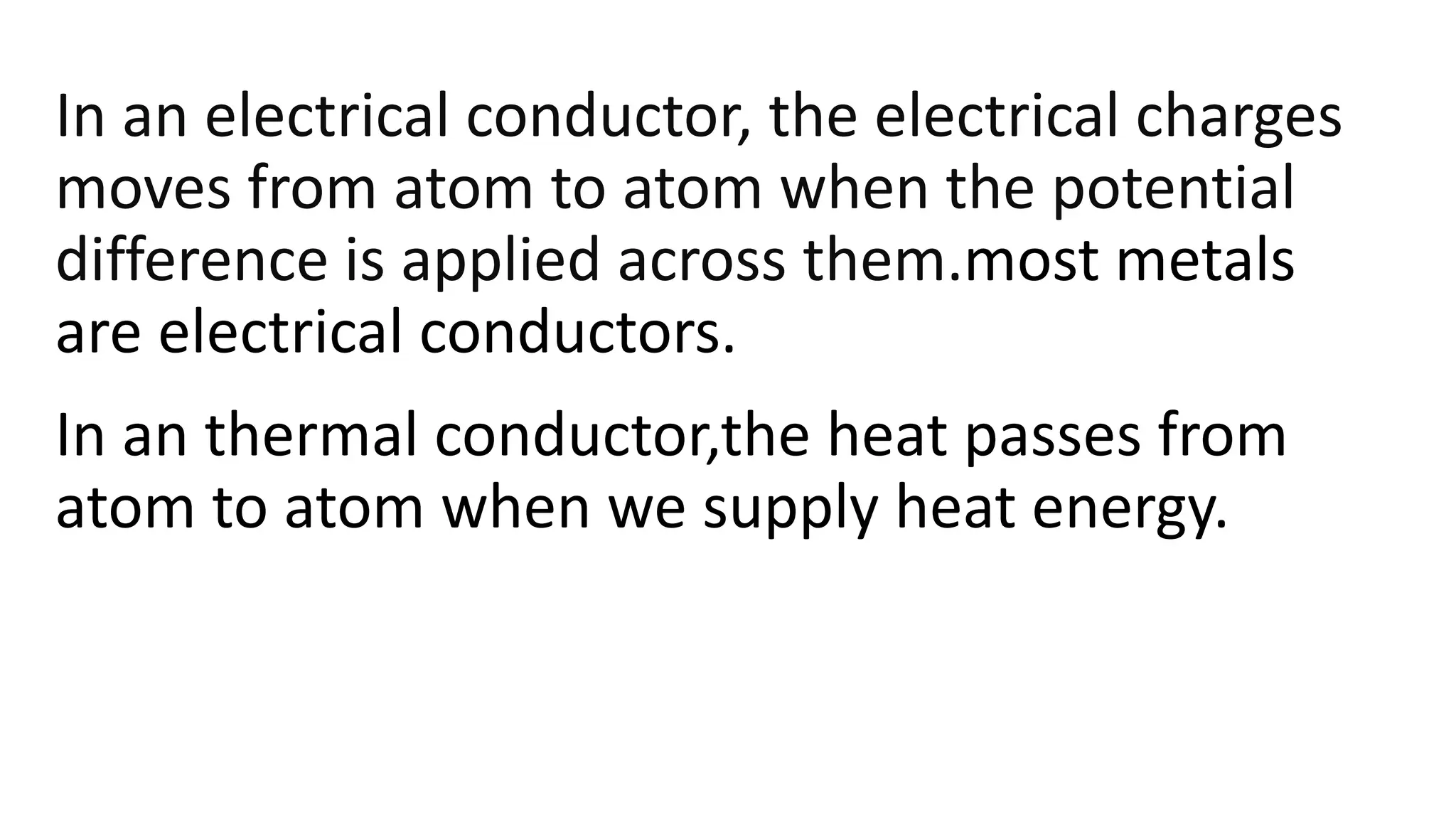 In an electrical conductor, the electrical charges
moves from atom to atom when the potential
difference is applied across them.most metals
are electrical conductors.
In an thermal conductor,the heat passes from
atom to atom when we supply heat energy.
 