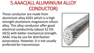 5.AAAC(ALL ALUMINIUM ALLOY
CONDUCTOR)
These conductor are made from
aluminium alloy 6201 which is a high
strength aluminium-magnesium-silicon
alloy. This alloy conductor offer good
electrical conductivity (about 52.5%
IACS) with better mechanical strength.
AAAC may be use for distribution
purpurpose. However, it is not usually
preferred for transmission
 