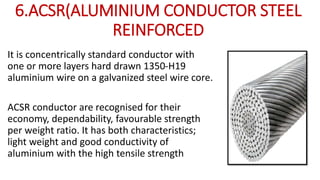 6.ACSR(ALUMINIUM CONDUCTOR STEEL
REINFORCED
It is concentrically standard conductor with
one or more layers hard drawn 1350-H19
aluminium wire on a galvanized steel wire core.
ACSR conductor are recognised for their
economy, dependability, favourable strength
per weight ratio. It has both characteristics;
light weight and good conductivity of
aluminium with the high tensile strength
 