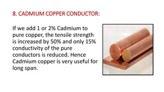 8. CADMIUM COPPER CONDUCTOR:
If we add 1 or 2% Cadmium to
pure copper, the tensile strength
is increased by 50% and only 15%
conductivity of the pure
conductors is reduced. Hence
Cadmium copper is very useful for
long span.
 