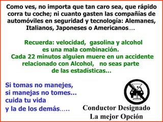 Como ves, no importa que tan caro sea, que rápido corra tu coche; ni cuanto gasten las compañías de automóviles en seguridad y tecnología: Alemanes, Italianos, Japoneses o Americanos ….  Recuerda: velocidad,  gasolina y alcohol  es una mala combinación.  Cada 22 minutos alguien muere en un accidente relacionado con Alcohol,  no seas parte  de las estadísticas… Si tomas no manejes,  si manejas no tomes…  cuida tu vida  y la de los demás …..   Conductor Designado La mejor Opción 