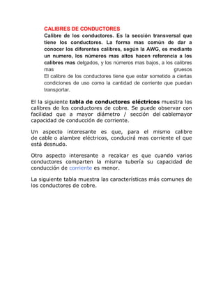 CALIBRES DE CONDUCTORES
Calibre de los conductores. Es la sección transversal que
tiene los conductores. La forma mas común de dar a
conocer los diferentes calibres, según la AWG, es mediante
un numero, los números mas altos hacen referencia a los
calibres mas delgados, y los números mas bajos, a los calibres
mas gruesos
El calibre de los conductores tiene que estar sometido a ciertas
condiciones de uso como la cantidad de corriente que puedan
transportar.
El la siguiente tabla de conductores eléctricos muestra los
calibres de los conductores de cobre. Se puede observar con
facilidad que a mayor diámetro / sección del cablemayor
capacidad de conducción de corriente.
Un aspecto interesante es que, para el mismo calibre
de cable o alambre eléctricos, conducirá mas corriente el que
está desnudo.
Otro aspecto interesante a recalcar es que cuando varios
conductores comparten la misma tubería su capacidad de
conducción de corriente es menor.
La siguiente tabla muestra las características más comunes de
los conductores de cobre.
 