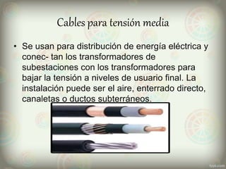 Cables para tensión media
• Se usan para distribución de energía eléctrica y
conec- tan los transformadores de
subestaciones con los transformadores para
bajar la tensión a niveles de usuario final. La
instalación puede ser el aire, enterrado directo,
canaletas o ductos subterráneos.
 