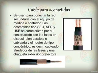 Cable para acometidas
• Se usan para conectar la red
secundaria con el equipo de
medida o contador. Las
acometidas tipo SEU, SER y
USE se caracterizan por su
construcción con las fases en
disposi- sión paralela o
cableada y el neutro de tipo
concéntrico, es decir, cableado
alrededor de las fases y una
chaqueta exte- rior pretectora
 