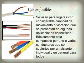 Cables flexibles
• Se usan para lugares con
considerable cantidad de
movimiento o vibración que
se presentan en algunas
aplicaciones especificas.
Básicamente esta
compuesto por uno o varios
conductores que son
cubiertos por un aislante
individual y un general para
todos
 
