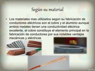 Según su material
• Los materiales mas utilizados según su fabricación de
conductores eléctricos son el cobre y el aluminio aunque
ambos metales tienen una conductividad eléctrica
excelente, el cobre constituye el elemento principal en la
fabricación de conductores por sus notables ventajas
mecánicas y eléctricas
 