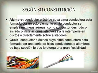 SEGÚN SU CONSTITUCIÓN
• Alambre: conductor eléctrico cuya alma conductora esta
formada por un solo elemento o hilo conductor se
emplea en líneas aéreas, como conductor desnudo o
aislado o instalaciones eléctricas a la intemperie en
ductos o directamente sobre aisladores
• Cable: conductor eléctrico cuya alma conductora esta
formada por una serie de hilos conductores o alambres
de baja sección lo que le otorga una gran flexibilidad
 