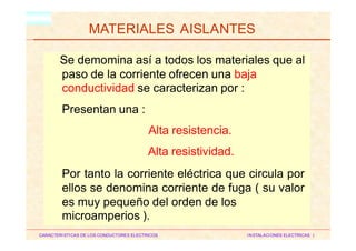 OBJETIVOS
HM
MATERIALES AISLANTES
CARACTERISTICAS DE LOS CONDUCTORES ELECTRICOS INSTALACIONES ELECTRICAS I
Se demomina así a todos los materiales que al
paso de la corriente ofrecen una baja
conductividad se caracterizan por :
Presentan una :
Alta resistencia.
Alta resistividad.
Por tanto la corriente eléctrica que circula por
ellos se denomina corriente de fuga ( su valor
es muy pequeño del orden de los
microamperios ).
 