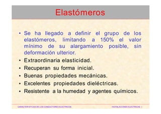 • Se ha llegado a definir el grupo de los
elastómeros, limitando a 150% el valor
mínimo de su alargamiento posible, sin
deformación ulterior.
Extraordinaria elasticidad.
Recuperan su forma inicial.
Buenas propiedades mecánicas.
Excelentes propiedades dieléctricas.
Resistente a la humedad y agentes químicos.
•
•
•
•
•
CARACTERISTICAS DE LOS CONDUCTORES ELECTRICOS INSTALACIONES ELECTRICAS I
Elastómeros
 