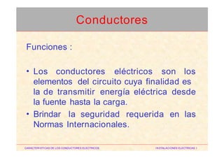 Funciones :
• Los conductores eléctricos son los
elementos del circuito cuya finalidad es
la de transmitir energía eléctrica desde
la fuente hasta la carga.
• Brindar la seguridad requerida en las
Normas Internacionales.
CARACTERISTICAS DE LOS CONDUCTORES ELECTRICOS INSTALACIONES ELECTRICAS I
Conductores
 