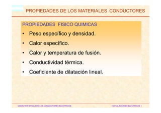 HM
PROPIEDADES DE LOS MATERIALES CONDUCTORES
PROPIEDADES FISICO QUIMICAS
• Peso específico y densidad.
• Calor específico.
• Calor y temperatura de fusión.
• Conductividad térmica.
• Coeficiente de dilatación lineal.
CARACTERISTICAS DE LOS CONDUCTORES ELECTRICOS INSTALACIONES ELECTRICAS I
 