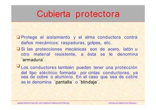 Protege el aislamiento y el alma conductora contra❏
daños mecánicos: raspaduras, golpes, etc.
Si las protecciones mecánicas son de acero, latón u❏
otro material resistente, a ésta se le denomina
¨armadura¨.
Los conductores también pueden tener una protección
del tipo eléctrico formada por cintas conductoras, ya
❏
sea de cobre o aluminio.
se le denomina ¨pantalla¨
En el caso que sea de cobre
o ¨blindaje¨.
CARACTERISTICAS DE LOS CONDUCTORES ELECTRICOS INSTALACIONES ELECTRICAS I
Cubierta protectora
 