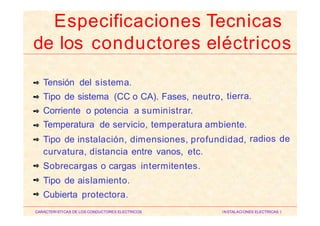 Tensión del sistema.
Tipo de sistema (CC o CA). Fases, neutro,
Corriente o potencia a suministrar.
✒
tierra.✒
✒
Temperatura de servicio, temperatura ambiente.✒
Tipo de instalación, dimensiones, profundidad,
curvatura, distancia entre vanos, etc.
Sobrecargas o cargas intermitentes.
Tipo de aislamiento.
Cubierta protectora.
radios de✒
✒
✒
✒
CARACTERISTICAS DE LOS CONDUCTORES ELECTRICOS INSTALACIONES ELECTRICAS I
Especificaciones Tecnicas
de los conductores eléctricos
 