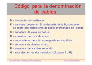N
K
= conductor normalizado.
= camiseta de plomo. Si va después de la N, conductor
de cobre con aislamiento de papel impregnado en aceite.
S
B
A
F
=
=
=
=
armadura de cinta de cobre.
armadura de cinta de acero.
capa externa de yute impregnada en alquitrán.
armadura de alambre chato.
R = armadura de alambre redondo.
G = espirales en los dos sentidos (sólo para F o R).
CARACTERISTICAS DE LOS CONDUCTORES ELECTRICOS INSTALACIONES ELECTRICAS I
Código para la denominación
de cables:
 