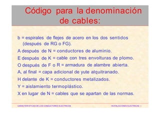 b = espirales de flejes de acero en los dos sentidos
(después de RG o FG).
A después de N
E después de K
O después de F
=
=
o
conductores de aluminio.
cable con tres envolturas de plomo.
R = armadura de alambre abierta.
A, al final = capa adicional de yute alquitranado.
H
Y
X
delante de K = conductores metalizados.
= aislamiento termoplástico.
en lugar de N = cables que se apartan de las normas.
CARACTERISTICAS DE LOS CONDUCTORES ELECTRICOS INSTALACIONES ELECTRICAS I
Código para la denominación
de cables:
 