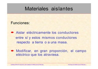 Funciones:
Aislar eléctricamente los conductores
entre sí y estos mismos conductores
respecto a tierra o a una masa.
➨
Modificar, en gran proporción, el campo➨
eléctrico que los atraviesa.
CARACTERISTICAS DE LOS CONDUCTORES ELECTRICOS INSTALACIONES ELECTRICAS I
Materiales aislantes
 