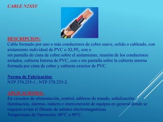 CABLE N2XSY
DESCRIPCION:
Cable formado por uno o más conductores de cobre suave, solido o cableado, con
aislamiento individual de PVC o XLPE, con o
sin pantalla de cinta de cobre sobre el aislamiento, reunión de los conductores
aislados, cubierta Interna de PVC, con o sin pantalla sobre la cubierta interna
formada por cinta de cobre y cubierta exterior de PVC.
Norma de Fabricación:
NTP 370.255-1 , NTP 370.255-2.
APLICACIONES:
En circuitos de alimentación, control, tableros de mando, señalización,
iluminación, alarmas, radares e interconexión de equipos en general donde se
requiere evitar el filtrado de señales electromagnéticas.
Temperatura de Operación: 80°C o 90°C.
 
