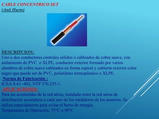CABLE CONCENTRICO SET
(Anti Hurto)
DESCRIPCION:
Uno o dos conductores centrales sólidos o cableados de cobre suave, con
aislamiento de PVC o XLPE, conductor exterior formado por varios
alambres de cobre suave cableados en forma espiral y cubierta exterior color
negro que puede ser de PVC, polietileno termoplástico o XLPE.
Norma de Fabricación :
ICEA S-61 -402, NTP 370.255-1.
APLICACIONES:
Para las acometidas de la red aérea, instalado entre la red aérea de
distribución secundaria a cada uno de los medidores de los usuarios. Se
utiliza especialmente para evitar el hurto de energía.
Temperatura de Operación: 75°C o 90°C
 