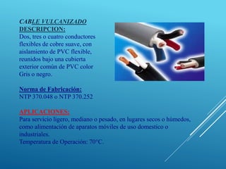 CABLE VULCANIZADO
DESCRIPCION:
Dos, tres o cuatro conductores
flexibles de cobre suave, con
aislamiento de PVC flexible,
reunidos bajo una cubierta
exterior común de PVC color
Gris o negro.
Norma de Fabricación:
NTP 370.048 o NTP 370.252
APLICACIONES:
Para servicio ligero, mediano o pesado, en lugares secos o húmedos,
como alimentación de aparatos móviles de uso domestico o
industriales.
Temperatura de Operación: 70°C.
 