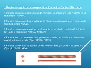 Reglas a seguir para la especificación de los Cables Eléctricos
1.Para los cables con conductores de Aluminio, se añade una letra A detrás de la
N (Ejemplo: NAKBA)
2.Para los cables con. tres envolturas de plomo, se añade una letra E antes de la
letra K (Ejemplo NEKBA)
3.Para los cables con armadura de alma abierta, se añade una letra O detrás de
la F ó de la R (Ejemplo NKFOA, NKROA)
4.Para cables con doble envoltura protectora exterior, se añade a la abreviatura
una letra A ó una Y más (Ejm: NKRAA, NKYY)
5.Para los cables que se apartan de las Normas: En lugar de la N se pone una X
(Ejemplo: XKBA. XKYA)
 