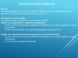 ESPECIFICACIONES GENERALES
Marcas
Los cables deberán llevar la marca distintiva del fabricante, su designación literal y
numérica y el año de fabricación del mismo cada 1 m.
Constitución de los cables
Los cables estarán constituidos de la siguiente manera:
Cables con aislamiento y cubierta termoplástico
a) Uno o varios conductores cableados constituidos por un alma aislada con cloruro
de polivinilo.
b) Una cubierta exterior de material termoplástico a base de PVC.
Cables con aislamiento de papel impregnado cubierta de plomo
a) Uno o varios conductores cableados constituidos por un alma aislada con papel
impregnado.
b) Un cinturón de papel impregnado.
 