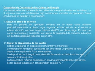 Capacidad de Corriente de los Cables de Energía
Las capacidades de corriente de los cables de energía indicadas en las tablas 1 y
II adjuntas han sido establecidas bajo condiciones normales de operación. Estas
condiciones se detallan a continuación:
1.-Según la clase de servicio
Para un período de operación continua de 10 horas como máximo
predominantemente a plena carga, seguida de otro período de al menos la
misma duración con una carga máxima dei60% de plena carga. En caso de
carga permanente y constante, los valores de capacidad de corriente indicados
en las tablas deberán reducirse en un 25%.
2.-Según la disposición de los cables
Cables unipolares en disposición horizontal y en triángulo.
La disposición horizontal constituida por tres cables unipolares se hará
dejando un espacio de 7 cm. entre cables.
La disposición en triángulo será obtenida formando un trébol con los tres
cables unipolares juntos.
La temperatura máxima admisible en servicio permanente sobre las almas
de los cables tomados en consideración será de 70 °
 