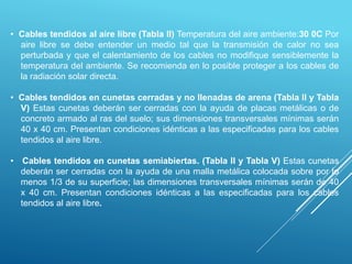 • Cables tendidos al aire libre (Tabla II) Temperatura del aire ambiente:30 0C Por
aire libre se debe entender un medio tal que la transmisión de calor no sea
perturbada y que el calentamiento de los cables no modifique sensiblemente la
temperatura del ambiente. Se recomienda en lo posible proteger a los cables de
la radiación solar directa.
• Cables tendidos en cunetas cerradas y no llenadas de arena (Tabla II y Tabla
V) Estas cunetas deberán ser cerradas con la ayuda de placas metálicas o de
concreto armado al ras del suelo; sus dimensiones transversales mínimas serán
40 x 40 cm. Presentan condiciones idénticas a las especificadas para los cables
tendidos al aire libre.
• Cables tendidos en cunetas semiabiertas. (Tabla II y Tabla V) Estas cunetas
deberán ser cerradas con la ayuda de una malla metálica colocada sobre por lo
menos 1/3 de su superficie; las dimensiones transversales mínimas serán de 40
x 40 cm. Presentan condiciones idénticas a las especificadas para los cables
tendidos al aire libre.
 