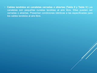 • Cables tendidos en canaletas cerradas o abiertas (Tabla II y Tabla V) Las
canaletas son pequeñas cunetas tendidas al aire libre. Ellas pueden ser
cerradas o abiertas. Presentan condiciones idénticas a las especificadas para
los cables tendidos al aire libre.
 