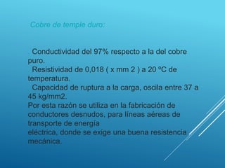 Cobre de temple duro:
. Conductividad del 97% respecto a la del cobre
puro.
. Resistividad de 0,018 ( x mm 2 ) a 20 ºC de
temperatura.
. Capacidad de ruptura a la carga, oscila entre 37 a
45 kg/mm2.
Por esta razón se utiliza en la fabricación de
conductores desnudos, para líneas aéreas de
transporte de energía
eléctrica, donde se exige una buena resistencia
mecánica.
 
