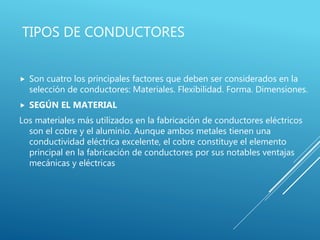TIPOS DE CONDUCTORES
 Son cuatro los principales factores que deben ser considerados en la
selección de conductores: Materiales. Flexibilidad. Forma. Dimensiones.
 SEGÚN EL MATERIAL
Los materiales más utilizados en la fabricación de conductores eléctricos
son el cobre y el aluminio. Aunque ambos metales tienen una
conductividad eléctrica excelente, el cobre constituye el elemento
principal en la fabricación de conductores por sus notables ventajas
mecánicas y eléctricas
 